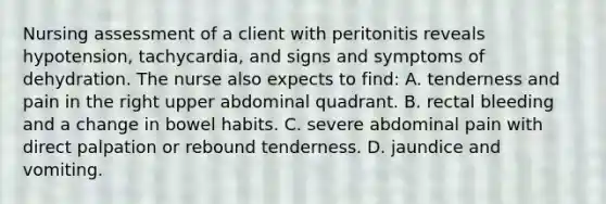 Nursing assessment of a client with peritonitis reveals hypotension, tachycardia, and signs and symptoms of dehydration. The nurse also expects to find: A. tenderness and pain in the right upper abdominal quadrant. B. rectal bleeding and a change in bowel habits. C. severe abdominal pain with direct palpation or rebound tenderness. D. jaundice and vomiting.