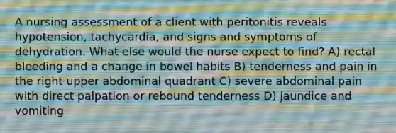 A nursing assessment of a client with peritonitis reveals hypotension, tachycardia, and signs and symptoms of dehydration. What else would the nurse expect to find? A) rectal bleeding and a change in bowel habits B) tenderness and pain in the right upper abdominal quadrant C) severe abdominal pain with direct palpation or rebound tenderness D) jaundice and vomiting