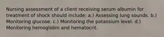 Nursing assessment of a client receiving serum albumin for treatment of shock should include: a.) Assessing lung sounds. b.) Monitoring glucose. c.) Monitoring the potassium level. d.) Monitoring hemoglobin and hematocrit.