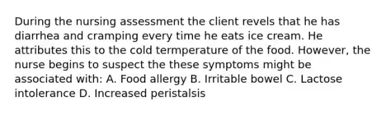 During the nursing assessment the client revels that he has diarrhea and cramping every time he eats ice cream. He attributes this to the cold termperature of the food. However, the nurse begins to suspect the these symptoms might be associated with: A. Food allergy B. Irritable bowel C. Lactose intolerance D. Increased peristalsis