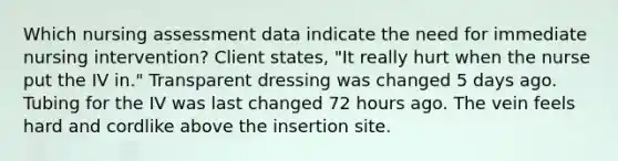 Which nursing assessment data indicate the need for immediate nursing intervention? Client states, "It really hurt when the nurse put the IV in." Transparent dressing was changed 5 days ago. Tubing for the IV was last changed 72 hours ago. The vein feels hard and cordlike above the insertion site.