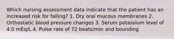 Which nursing assessment data indicate that the patient has an increased risk for falling? 1. Dry oral mucous membranes 2. Orthostatic blood pressure changes 3. Serum potassium level of 4.0 mEq/L 4. Pulse rate of 72 beats/min and bounding