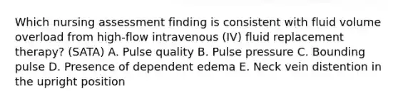 Which nursing assessment finding is consistent with fluid volume overload from high-flow intravenous (IV) fluid replacement therapy? (SATA) A. Pulse quality B. Pulse pressure C. Bounding pulse D. Presence of dependent edema E. Neck vein distention in the upright position