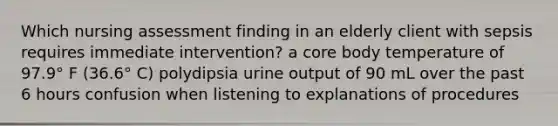 Which nursing assessment finding in an elderly client with sepsis requires immediate intervention? a core body temperature of 97.9° F (36.6° C) polydipsia urine output of 90 mL over the past 6 hours confusion when listening to explanations of procedures