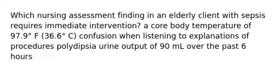 Which nursing assessment finding in an elderly client with sepsis requires immediate intervention? a core body temperature of 97.9° F (36.6° C) confusion when listening to explanations of procedures polydipsia urine output of 90 mL over the past 6 hours