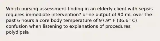 Which nursing assessment finding in an elderly client with sepsis requires immediate intervention? urine output of 90 mL over the past 6 hours a core body temperature of 97.9° F (36.6° C) confusion when listening to explanations of procedures polydipsia