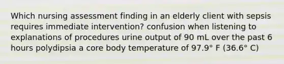 Which nursing assessment finding in an elderly client with sepsis requires immediate intervention? confusion when listening to explanations of procedures urine output of 90 mL over the past 6 hours polydipsia a core body temperature of 97.9° F (36.6° C)