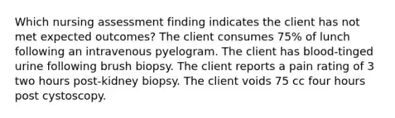 Which nursing assessment finding indicates the client has not met expected outcomes? The client consumes 75% of lunch following an intravenous pyelogram. The client has blood-tinged urine following brush biopsy. The client reports a pain rating of 3 two hours post-kidney biopsy. The client voids 75 cc four hours post cystoscopy.