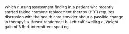 Which nursing assessment finding in a patient who recently started taking hormone replacement therapy (HRT) requires discussion with the health care provider about a possible change in therapy? a. Breast tenderness b. Left calf swelling c. Weight gain of 3 lb d. Intermittent spotting