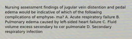 Nursing assessment findings of jugular vein distention and pedal edema would be indicative of which of the following complications of emphyse- ma? A. Acute respiratory failure B. Pulmonary edema caused by left-sided heart failure C. Fluid volume excess secondary to cor pulmonale D. Secondary respiratory infection