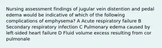 Nursing assessment findings of jugular vein distention and pedal edema would be indicative of which of the following complications of emphysema? A Acute respiratory failure B Secondary respiratory infection C Pulmonary edema caused by left-sided heart failure D Fluid volume excess resulting from cor pulmonale