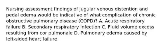 Nursing assessment findings of jugular venous distention and pedal edema would be indicative of what complication of chronic obstructive pulmonary disease (COPD)? A. Acute respiratory failure B. Secondary respiratory infection C. Fluid volume excess resulting from cor pulmonale D. Pulmonary edema caused by left-sided heart failure