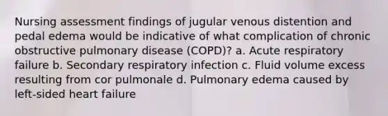 Nursing assessment findings of jugular venous distention and pedal edema would be indicative of what complication of chronic obstructive pulmonary disease (COPD)? a. Acute respiratory failure b. Secondary respiratory infection c. Fluid volume excess resulting from cor pulmonale d. Pulmonary edema caused by left-sided heart failure