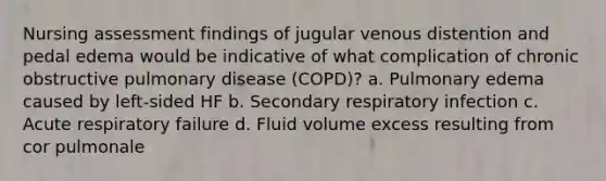 Nursing assessment findings of jugular venous distention and pedal edema would be indicative of what complication of chronic obstructive pulmonary disease (COPD)? a. Pulmonary edema caused by left-sided HF b. Secondary respiratory infection c. Acute respiratory failure d. Fluid volume excess resulting from cor pulmonale