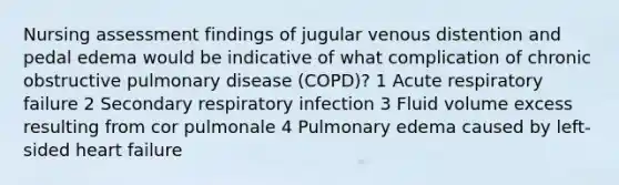 Nursing assessment findings of jugular venous distention and pedal edema would be indicative of what complication of chronic obstructive pulmonary disease (COPD)? 1 Acute respiratory failure 2 Secondary respiratory infection 3 Fluid volume excess resulting from cor pulmonale 4 Pulmonary edema caused by left-sided heart failure