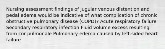 Nursing assessment findings of jugular venous distention and pedal edema would be indicative of what complication of chronic obstructive pulmonary disease (COPD)? Acute respiratory failure Secondary respiratory infection Fluid volume excess resulting from cor pulmonale Pulmonary edema caused by left-sided heart failure