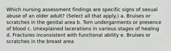 Which nursing assessment findings are specific signs of sexual abuse of an older adult? (Select all that apply.) a. Bruises or scratches in the genital area b. Torn undergarments or presence of blood c. Unexplained lacerations in various stages of healing d. Fractures inconsistent with functional ability e. Bruises or scratches in the breast area