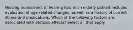 Nursing assessment of hearing loss in an elderly patient includes evaluation of age-related changes, as well as a history of current illness and medications. Which of the following factors are associated with ototoxic effects? Select all that apply.