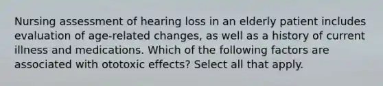 Nursing assessment of hearing loss in an elderly patient includes evaluation of age-related changes, as well as a history of current illness and medications. Which of the following factors are associated with ototoxic effects? Select all that apply.