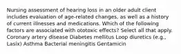 Nursing assessment of hearing loss in an older adult client includes evaluation of age-related changes, as well as a history of current illnesses and medications. Which of the following factors are associated with ototoxic effects? Select all that apply. Coronary artery disease Diabetes mellitus Loop diuretics (e.g., Lasix) Asthma Bacterial meningitis Gentamicin