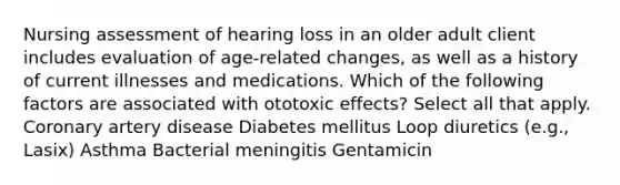 Nursing assessment of hearing loss in an older adult client includes evaluation of age-related changes, as well as a history of current illnesses and medications. Which of the following factors are associated with ototoxic effects? Select all that apply. Coronary artery disease Diabetes mellitus Loop diuretics (e.g., Lasix) Asthma Bacterial meningitis Gentamicin