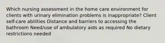 Which nursing assessment in the home care environment for clients with urinary elimination problems is inappropriate? Client self-care abilities Distance and barriers to accessing the bathroom Need/use of ambulatory aids as required No dietary restrictions needed