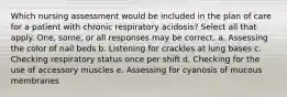 Which nursing assessment would be included in the plan of care for a patient with chronic respiratory acidosis? Select all that apply. One, some, or all responses may be correct. a. Assessing the color of nail beds b. Listening for crackles at lung bases c. Checking respiratory status once per shift d. Checking for the use of accessory muscles e. Assessing for cyanosis of mucous membranes