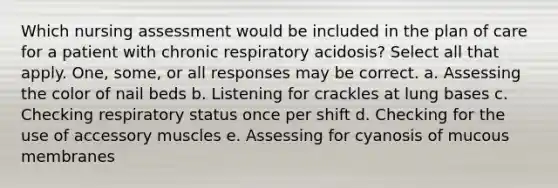 Which nursing assessment would be included in the plan of care for a patient with chronic respiratory acidosis? Select all that apply. One, some, or all responses may be correct. a. Assessing the color of nail beds b. Listening for crackles at lung bases c. Checking respiratory status once per shift d. Checking for the use of accessory muscles e. Assessing for cyanosis of mucous membranes