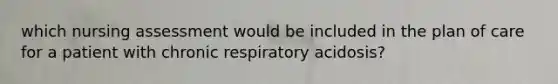 which nursing assessment would be included in the plan of care for a patient with chronic respiratory acidosis?