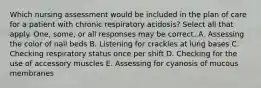 Which nursing assessment would be included in the plan of care for a patient with chronic respiratory acidosis? Select all that apply. One, some, or all responses may be correct. A. Assessing the color of nail beds B. Listening for crackles at lung bases C. Checking respiratory status once per shift D. Checking for the use of accessory muscles E. Assessing for cyanosis of mucous membranes