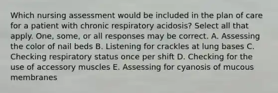 Which nursing assessment would be included in the plan of care for a patient with chronic respiratory acidosis? Select all that apply. One, some, or all responses may be correct. A. Assessing the color of nail beds B. Listening for crackles at lung bases C. Checking respiratory status once per shift D. Checking for the use of accessory muscles E. Assessing for cyanosis of mucous membranes