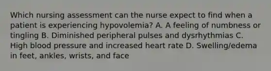 Which nursing assessment can the nurse expect to find when a patient is experiencing hypovolemia? A. A feeling of numbness or tingling B. Diminished peripheral pulses and dysrhythmias C. High blood pressure and increased heart rate D. Swelling/edema in feet, ankles, wrists, and face