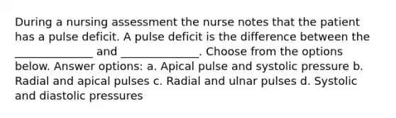 During a nursing assessment the nurse notes that the patient has a pulse deficit. A pulse deficit is the difference between the ______________ and ______________. Choose from the options below. Answer options: a. Apical pulse and systolic pressure b. Radial and apical pulses c. Radial and ulnar pulses d. Systolic and diastolic pressures