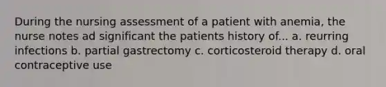 During the nursing assessment of a patient with anemia, the nurse notes ad significant the patients history of... a. reurring infections b. partial gastrectomy c. corticosteroid therapy d. oral contraceptive use