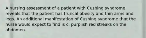 A nursing assessment of a patient with Cushing syndrome reveals that the patient has truncal obesity and thin arms and legs. An additional manifestation of Cushing syndrome that the nurse would expect to find is c. purplish red streaks on the abdomen.