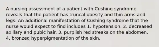 A nursing assessment of a patient with Cushing syndrome reveals that the patient has truncal obesity and thin arms and legs. An additional manifestation of Cushing syndrome that the nurse would expect to find includes 1. hypotension. 2. decreased axillary and pubic hair. 3. purplish red streaks on the abdomen. 4. bronzed hyperpigmentation of the skin.