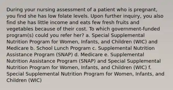 During your nursing assessment of a patient who is pregnant, you find she has low folate levels. Upon further inquiry, you also find she has little income and eats few fresh fruits and vegetables because of their cost. To which government-funded program(s) could you refer her? a. Special Supplemental Nutrition Program for Women, Infants, and Children (WIC) and Medicare b. School Lunch Program c. Supplemental Nutrition Assistance Program (SNAP) d. Medicare e. Supplemental Nutrition Assistance Program (SNAP) and Special Supplemental Nutrition Program for Women, Infants, and Children (WIC) f. Special Supplemental Nutrition Program for Women, Infants, and Children (WIC)