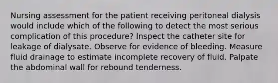 Nursing assessment for the patient receiving peritoneal dialysis would include which of the following to detect the most serious complication of this procedure? Inspect the catheter site for leakage of dialysate. Observe for evidence of bleeding. Measure fluid drainage to estimate incomplete recovery of fluid. Palpate the abdominal wall for rebound tenderness.