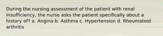 During the nursing assessment of the patient with renal insufficiency, the nurse asks the patient specifically about a history of? a. Angina b. Asthma c. Hypertension d. Rheumatoid arthritis