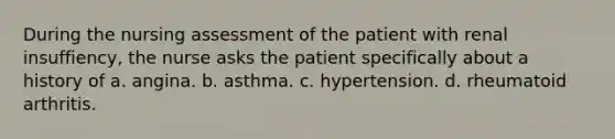 During the nursing assessment of the patient with renal insuffiency, the nurse asks the patient specifically about a history of a. angina. b. asthma. c. hypertension. d. rheumatoid arthritis.