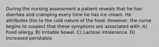 During the nursing assessment a patient reveals that he has diarrhea and cramping every time he has ice cream. He attributes this to the cold nature of the food. However, the nurse begins to suspect that these symptoms are associated with: A) Food allergy. B) Irritable bowel. C) Lactose intolerance. D) Increased peristalsis.