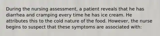 During the nursing assessment, a patient reveals that he has diarrhea and cramping every time he has ice cream. He attributes this to the cold nature of the food. However, the nurse begins to suspect that these symptoms are associated with: