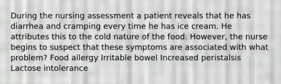 During the nursing assessment a patient reveals that he has diarrhea and cramping every time he has ice cream. He attributes this to the cold nature of the food. However, the nurse begins to suspect that these symptoms are associated with what problem? Food allergy Irritable bowel Increased peristalsis Lactose intolerance