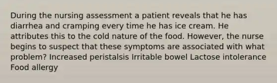 During the nursing assessment a patient reveals that he has diarrhea and cramping every time he has ice cream. He attributes this to the cold nature of the food. However, the nurse begins to suspect that these symptoms are associated with what problem? Increased peristalsis Irritable bowel Lactose intolerance Food allergy