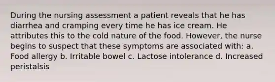 During the nursing assessment a patient reveals that he has diarrhea and cramping every time he has ice cream. He attributes this to the cold nature of the food. However, the nurse begins to suspect that these symptoms are associated with: a. Food allergy b. Irritable bowel c. Lactose intolerance d. Increased peristalsis