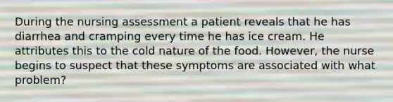 During the nursing assessment a patient reveals that he has diarrhea and cramping every time he has ice cream. He attributes this to the cold nature of the food. However, the nurse begins to suspect that these symptoms are associated with what problem?