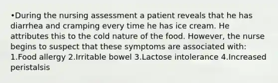 •During the nursing assessment a patient reveals that he has diarrhea and cramping every time he has ice cream. He attributes this to the cold nature of the food. However, the nurse begins to suspect that these symptoms are associated with: 1.Food allergy 2.Irritable bowel 3.Lactose intolerance 4.Increased peristalsis