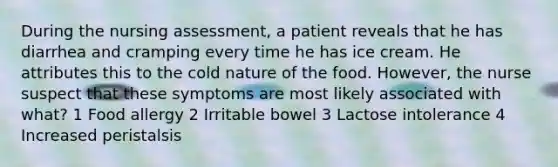 During the nursing assessment, a patient reveals that he has diarrhea and cramping every time he has ice cream. He attributes this to the cold nature of the food. However, the nurse suspect that these symptoms are most likely associated with what? 1 Food allergy 2 Irritable bowel 3 Lactose intolerance 4 Increased peristalsis