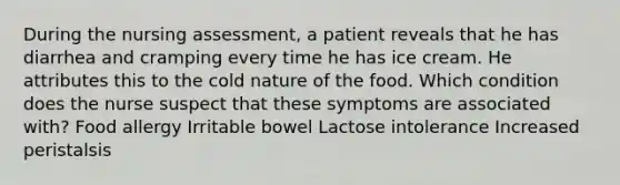 During the nursing assessment, a patient reveals that he has diarrhea and cramping every time he has ice cream. He attributes this to the cold nature of the food. Which condition does the nurse suspect that these symptoms are associated with? Food allergy Irritable bowel Lactose intolerance Increased peristalsis