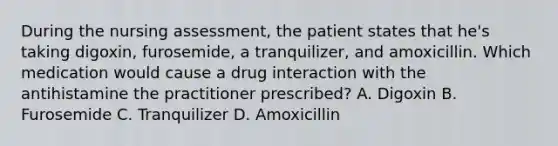 During the nursing assessment, the patient states that he's taking digoxin, furosemide, a tranquilizer, and amoxicillin. Which medication would cause a drug interaction with the antihistamine the practitioner prescribed? A. Digoxin B. Furosemide C. Tranquilizer D. Amoxicillin